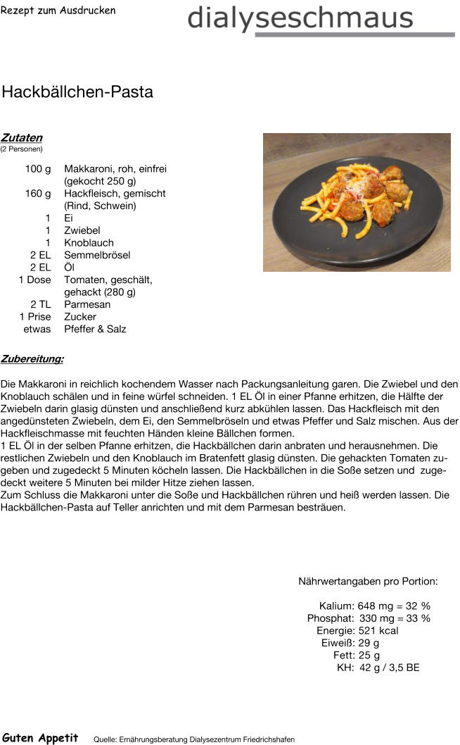 Rezept zum Ausdrucken Hackbällchen-Pasta Zutaten (2 Personen)  100	g Makkaroni, roh, einfrei (gekocht 250 g) 160	g Hackfleisch, gemischt (Rind, Schwein) 1	Ei 1	Zwiebel 1	Knoblauch 2	EL Semmelbrösel 2	EL Öl 1	Dose Tomaten, geschält, gehackt (280 g) 2	TL Parmesan 1	Prise Zucker etwas Pfeffer & Salz Zubereitung: Die Makkaroni in reichlich kochendem Wasser nach Packungsanleitung garen. Die Zwiebel und den Knoblauch schälen und in feine würfel schneiden. 1 EL Öl in einer Pfanne erhitzen, die Hälfte der Zwiebeln darin glasig dünsten und anschließend kurz abkühlen lassen. Das Hackfleisch mit den angedünsteten Zwiebeln, dem Ei, den Semmelbröseln und etwas Pfeffer und Salz mischen. Aus der Hackfleischmasse mit feuchten Händen kleine Bällchen formen. 1 EL Öl in der selben Pfanne erhitzen, die Hackbällchen darin anbraten und herausnehmen. Die restlichen Zwiebeln und den Knoblauch im Bratenfett glasig dünsten. Die gehackten Tomaten zugeben und zugedeckt 5 Minuten köcheln lassen. Die Hackbällchen in die Soße setzen und  zugedeckt weitere 5 Minuten bei milder Hitze ziehen lassen. Zum Schluss die Makkaroni unter die Soße und Hackbällchen rühren und heiß werden lassen. Die Hackbällchen-Pasta auf Teller anrichten und mit dem Parmesan besträuen. Nährwertangaben pro Portion:   Kalium: 648 mg = 32 % Phosphat: 330 mg = 33 % Energie: 521 kcal Eiweiß: 29 g Fett: 25 g KH: 42 g / 3,5 BE Guten Appetit Quelle: Ernährungsberatung Dialysezentrum Friedrichshafen