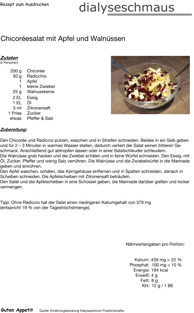 Rezept zum Ausdrucken Chicoréesalat mit Apfel und Walnüssen Zutaten (2 Personen)  200	g Chicorée 50	g Radicchio 1	Apfel 1	kleine Zwiebel 25	g Walnusskerne 2	EL Essig 1	EL Öl 5	ml Zitronensaft 1	Prise Zucker etwas Pfeffer & Salz Zubereitung: Den Chicorée und Radiccio putzen, waschen und in Streifen schneiden. Beides in ein Sieb geben und für 2 – 3 Minuten in warmes Wasser stellen, dadurch verliert der Salat seinen bitteren Geschmack. Anschließend gut abtropfen lassen oder in einer Salatschleuder schleudern. Die Walnüsse grob hacken und die Zwiebel schälen und in feine Würfel schneiden. Den Essig, mit Öl, Zucker, Pfeffer und wenig Salz verrühren. Die Walnüsse und die Zwiebelwürfel in die Marinade geben und einrühren. Den Apfel waschen, schälen, das Kerngehäuse entfernen und in Spalten schneiden, danach in Scheiben schneiden. Die Apfelscheiben mit Zitronensaft beträufeln. Den Salat und die Apfelscheiben in eine Schüssel geben, die Marinade darüber gießen und locker vermengen.   Tipp: Ohne Radiccio hat der Salat einen niedrigeren Kaliumgehalt von 379 mg  (entspricht 19 % von der Tageshöchstmenge). Nährwertangaben pro Portion:   Kalium: 439 mg = 22 % Phosphat: 100 mg = 10 % Energie: 194 kcal Eiweiß: 4 g Fett: 8 g  KH: 12 g / 1 BE Guten Appetit Quelle: Ernährungsberatung Dialysezentrum Friedrichshafen
