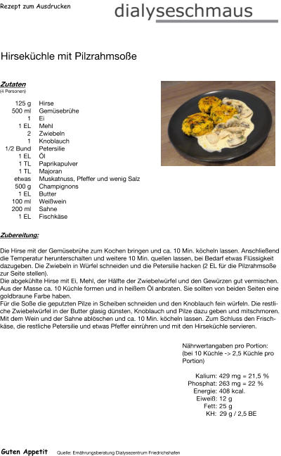 Rezept zum Ausdrucken Hirseküchle mit Pilzrahmsoße Zutaten (4 Personen)  125	g Hirse 500	ml Gemüsebrühe 1	Ei 1	EL Mehl 2	Zwiebeln 1	Knoblauch  1/2 Bund Petersilie 1	EL Öl 1	TL Paprikapulver 1	TL Majoran etwas Muskatnuss, Pfeffer und wenig Salz 500	g Champignons 1	EL Butter 100	ml Weißwein 200	ml Sahne 1	EL Fischkäse Zubereitung: Die Hirse mit der Gemüsebrühe zum Kochen bringen und ca. 10 Min. köcheln lassen. Anschließend die Temperatur herunterschalten und weitere 10 Min. quellen lassen, bei Bedarf etwas Flüssigkeit dazugeben. Die Zwiebeln in Würfel schneiden und die Petersilie hacken (2 EL für die Pilzrahmsoße zur Seite stellen). Die abgekühlte Hirse mit Ei, Mehl, der Hälfte der Zwiebelwürfel und den Gewürzen gut vermischen. Aus der Masse ca. 10 Küchle formen und in heißem Öl anbraten. Sie sollten von beiden Seiten eine goldbraune Farbe haben. Für die Soße die geputzten Pilze in Scheiben schneiden und den Knoblauch fein würfeln. Die restliche Zwiebelwürfel in der Butter glasig dünsten, Knoblauch und Pilze dazu geben und mitschmoren. Mit dem Wein und der Sahne ablöschen und ca. 10 Min. köcheln lassen. Zum Schluss den Frischkäse, die restliche Petersilie und etwas Pfeffer einrühren und mit den Hirseküchle servieren.  Nährwertangaben pro Portion: (bei 10 Küchle -> 2,5 Küchle pro Portion)  Kalium: 429 mg = 21,5 % Phosphat: 263 mg = 22 % Energie: 408 kcal.  Eiweiß: 12 g Fett: 25 g KH: 29 g / 2,5 BE Guten Appetit Quelle: Ernährungsberatung Dialysezentrum Friedrichshafen