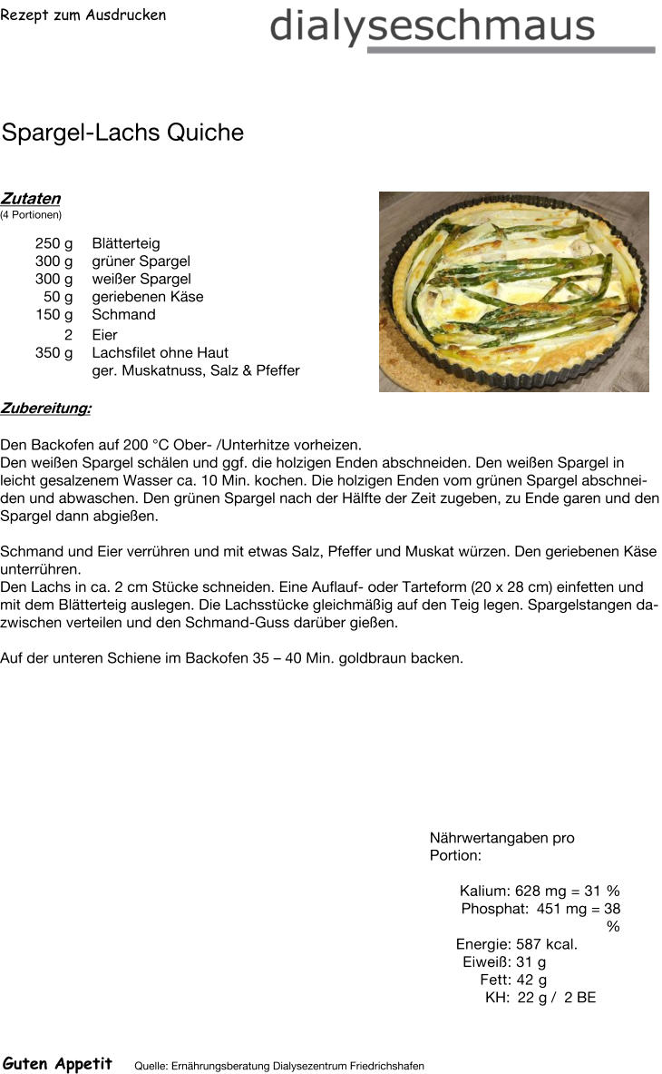 Rezept zum Ausdrucken Spargel-Lachs Quiche Zutaten (4 Portionen)  250	g Blätterteig 300	g grüner Spargel 300	g weißer Spargel 50	g geriebenen Käse 150	g Schmand 2	Eier 350	g Lachsfilet ohne Haut ger. Muskatnuss, Salz & Pfeffer Zubereitung: Den Backofen auf 200 °C Ober- /Unterhitze vorheizen. Den weißen Spargel schälen und ggf. die holzigen Enden abschneiden. Den weißen Spargel in leicht gesalzenem Wasser ca. 10 Min. kochen. Die holzigen Enden vom grünen Spargel abschneiden und abwaschen. Den grünen Spargel nach der Hälfte der Zeit zugeben, zu Ende garen und den Spargel dann abgießen.  Schmand und Eier verrühren und mit etwas Salz, Pfeffer und Muskat würzen. Den geriebenen Käse unterrühren. Den Lachs in ca. 2 cm Stücke schneiden. Eine Auflauf- oder Tarteform (20 x 28 cm) einfetten und mit dem Blätterteig auslegen. Die Lachsstücke gleichmäßig auf den Teig legen. Spargelstangen dazwischen verteilen und den Schmand-Guss darüber gießen.  Auf der unteren Schiene im Backofen 35 – 40 Min. goldbraun backen. Nährwertangaben pro Portion:   Kalium: 628 mg = 31 % Phosphat: 451 mg = 38 % Energie: 587 kcal. Eiweiß: 31 g Fett: 42 g  KH: 22 g /  2 BE Guten Appetit Quelle: Ernährungsberatung Dialysezentrum Friedrichshafen