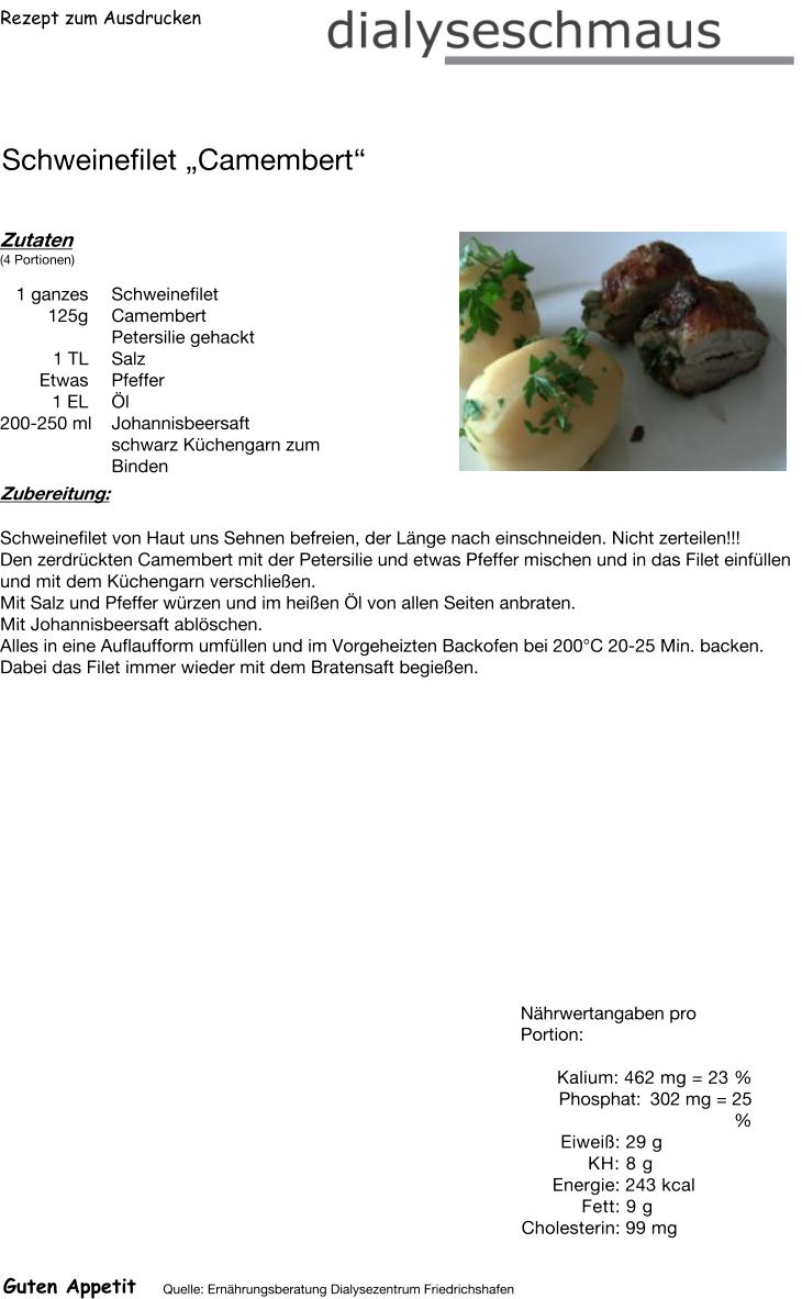 Rezept zum Ausdrucken Schweinefilet „Camembert“ Zutaten (4 Portionen)  1 ganzes Schweinefilet 125g Camembert Petersilie gehackt 1	TL Salz  Etwas Pfeffer 1	EL  Öl 200-250 ml Johannisbeersaft schwarz Küchengarn zum Binden Zubereitung: Schweinefilet von Haut uns Sehnen befreien, der Länge nach einschneiden. Nicht zerteilen!!! Den zerdrückten Camembert mit der Petersilie und etwas Pfeffer mischen und in das Filet einfüllen und mit dem Küchengarn verschließen. Mit Salz und Pfeffer würzen und im heißen Öl von allen Seiten anbraten.  Mit Johannisbeersaft ablöschen. Alles in eine Auflaufform umfüllen und im Vorgeheizten Backofen bei 200°C 20-25 Min. backen. Dabei das Filet immer wieder mit dem Bratensaft begießen. Nährwertangaben pro Portion:   Kalium: 462 mg = 23 % Phosphat: 302 mg = 25 % Eiweiß: 29 g  KH: 8 g Energie: 243 kcal  Fett: 9 g Cholesterin: 99 mg Guten Appetit Quelle: Ernährungsberatung Dialysezentrum Friedrichshafen