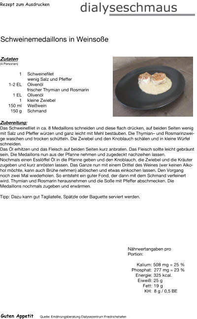 Rezept zum Ausdrucken Schweinemedaillons in Weinsoße Zutaten (4 Personen) 1 Schweinefilet  wenig Salz und Pfeffer 1-2 EL Olivenöl frischer Thymian und Rosmarin 1	EL Olivenöl 1	kleine Zwiebel 150	ml Weißwein 150	g Schmand Zubereitung: Das Schweinefilet in ca. 8 Medaillons schneiden und diese flach drücken, auf beiden Seiten wenig mit Salz und Pfeffer würzen und ganz leicht mit Mehl bestäuben. Die Thymian– und Rosmarinzweige waschen und trocken schütteln. Die Zwiebel und den Knoblauch schälen und in kleine Würfel schneiden. Das Öl erhitzen und das Fleisch auf beiden Seiten kurz anbraten. Das Fleisch sollte leicht gebräunt sein. Die Medaillons nun aus der Pfanne nehmen und zugedeckt nachzeihen lassen. Nochmals einen Esslöffel Öl in die Pfanne geben und den Knoblauch, die Zwiebel und die Kräuter zugeben und kurz anrösten lassen. Das Ganze nun mit einem Drittel des Weines (wer keinen Alkohol möchte, kann auch Brühe nehmen) ablöschen und etwas einkochen lassen. Den Vorgang noch zwei Mal wiederholen. So entsteht ein guter Fond, der dann mit dem Schmand verfeinert wird. Thymian und Rosmarin herausnehmen und die Soße mit Pfeffer abschmecken. Die Medaillons nochmals zugeben und erwärmen.  Tipp: Dazu kann gut Tagliatelle, Spätzle oder Baguette serviert werden. Nährwertangaben pro Portion:   Kalium: 508 mg = 25 % Phosphat: 277 mg = 23 % Energie: 325 kcal. Eiweiß: 25 g Fett: 19 g KH: 8 g / 0,5 BE Guten Appetit Quelle: Ernährungsberatung Dialysezentrum Friedrichshafen