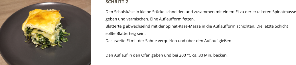 SCHRITT 2  Den Schafskäse in kleine Stücke schneiden und zusammen mit einem Ei zu der erkalteten Spinatmasse geben und vermischen. Eine Auflaufform fetten. Blätterteig abwechselnd mit der Spinat-Käse-Masse in die Auflaufform schichten. Die letzte Schicht sollte Blätterteig sein.  Das zweite Ei mit der Sahne verquirlen und über den Auflauf gießen.  Den Auflauf in den Ofen geben und bei 200 °C ca. 30 Min. backen.
