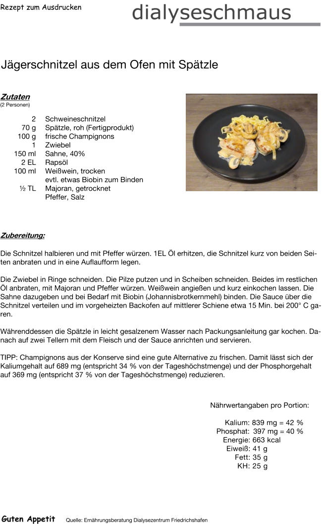 Rezept zum Ausdrucken Jägerschnitzel aus dem Ofen mit Spätzle Zutaten (2 Personen) 2	Schweineschnitzel 70	g Spätzle, roh (Fertigprodukt) 100	g frische Champignons 1	Zwiebel 150	ml Sahne, 40% 2	EL Rapsöl 100	ml Weißwein, trocken evtl. etwas Biobin zum Binden ½ TL Majoran, getrocknet Pfeffer, Salz Zubereitung: Die Schnitzel halbieren und mit Pfeffer würzen. 1EL Öl erhitzen, die Schnitzel kurz von beiden Seiten anbraten und in eine Auflaufform legen.  Die Zwiebel in Ringe schneiden. Die Pilze putzen und in Scheiben schneiden. Beides im restlichen Öl anbraten, mit Majoran und Pfeffer würzen. Weißwein angießen und kurz einkochen lassen. Die Sahne dazugeben und bei Bedarf mit Biobin (Johannisbrotkernmehl) binden. Die Sauce über die Schnitzel verteilen und im vorgeheizten Backofen auf mittlerer Schiene etwa 15 Min. bei 200° C garen.  Währenddessen die Spätzle in leicht gesalzenem Wasser nach Packungsanleitung gar kochen. Danach auf zwei Tellern mit dem Fleisch und der Sauce anrichten und servieren.  TIPP: Champignons aus der Konserve sind eine gute Alternative zu frischen. Damit lässt sich der Kaliumgehalt auf 689 mg (entspricht 34 % von der Tageshöchstmenge) und der Phosphorgehalt auf 369 mg (entspricht 37 % von der Tageshöchstmenge) reduzieren.   Nährwertangaben pro Portion:   Kalium: 839 mg = 42 % Phosphat: 397 mg = 40 % Energie: 663 kcal  Eiweiß: 41 g Fett: 35 g KH: 25 g Guten Appetit Quelle: Ernährungsberatung Dialysezentrum Friedrichshafen
