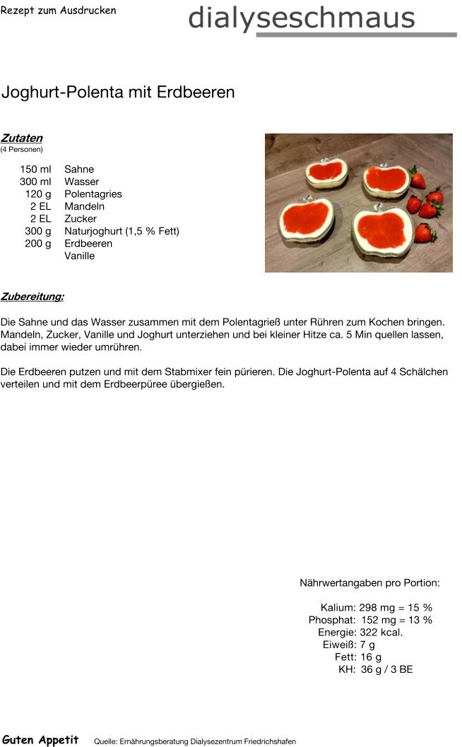 Rezept zum Ausdrucken Joghurt-Polenta mit Erdbeeren Zutaten (4 Personen)  150	ml Sahne 300	ml Wasser 120	g Polentagries 2	EL Mandeln 2	EL Zucker 300	g Naturjoghurt (1,5 % Fett) 200	g Erdbeeren  Vanille Zubereitung: Die Sahne und das Wasser zusammen mit dem Polentagrieß unter Rühren zum Kochen bringen. Mandeln, Zucker, Vanille und Joghurt unterziehen und bei kleiner Hitze ca. 5 Min quellen lassen, dabei immer wieder umrühren.  Die Erdbeeren putzen und mit dem Stabmixer fein pürieren. Die Joghurt-Polenta auf 4 Schälchen verteilen und mit dem Erdbeerpüree übergießen. Nährwertangaben pro Portion:   Kalium: 298 mg = 15 % Phosphat: 152 mg = 13 % Energie: 322 kcal. Eiweiß: 7 g Fett: 16 g  KH: 36 g / 3 BE Guten Appetit Quelle: Ernährungsberatung Dialysezentrum Friedrichshafen