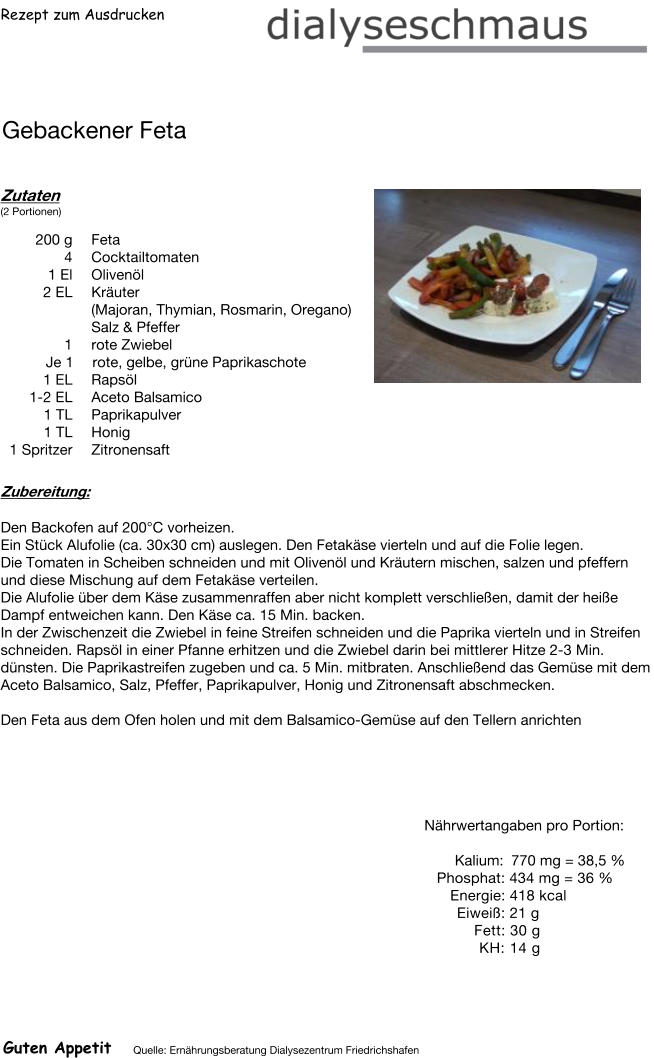 Rezept zum Ausdrucken Gebackener Feta Zutaten (2 Portionen)  200	g Feta 4	Cocktailtomaten 1	El Olivenöl 2	EL Kräuter (Majoran, Thymian, Rosmarin, Oregano) Salz & Pfeffer 1 rote Zwiebel Je 1 rote, gelbe, grüne Paprikaschote  1 EL Rapsöl 1-2 EL Aceto Balsamico 1	TL Paprikapulver 1	TL Honig 1	Spritzer Zitronensaft Zubereitung: Den Backofen auf 200°C vorheizen. Ein Stück Alufolie (ca. 30x30 cm) auslegen. Den Fetakäse vierteln und auf die Folie legen. Die Tomaten in Scheiben schneiden und mit Olivenöl und Kräutern mischen, salzen und pfeffern und diese Mischung auf dem Fetakäse verteilen. Die Alufolie über dem Käse zusammenraffen aber nicht komplett verschließen, damit der heiße Dampf entweichen kann. Den Käse ca. 15 Min. backen. In der Zwischenzeit die Zwiebel in feine Streifen schneiden und die Paprika vierteln und in Streifen schneiden. Rapsöl in einer Pfanne erhitzen und die Zwiebel darin bei mittlerer Hitze 2-3 Min. dünsten. Die Paprikastreifen zugeben und ca. 5 Min. mitbraten. Anschließend das Gemüse mit dem Aceto Balsamico, Salz, Pfeffer, Paprikapulver, Honig und Zitronensaft abschmecken.  Den Feta aus dem Ofen holen und mit dem Balsamico-Gemüse auf den Tellern anrichten Nährwertangaben pro Portion:   Kalium: 770 mg = 38,5 % Phosphat: 434 mg = 36 % Energie: 418 kcal Eiweiß: 21 g Fett: 30 g KH: 14 g Guten Appetit Quelle: Ernährungsberatung Dialysezentrum Friedrichshafen