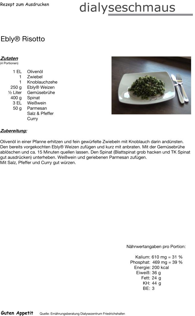Rezept zum Ausdrucken Ebly® Risotto Zutaten (4 Portionen)  1	EL Olivenöl 1	Zwiebel 1	Knoblauchzehe 250	g Ebly® Weizen ½ Liter Gemüsebrühe 400	g Spinat 3	EL Weißwein 50	g Parmesan Salz & Pfeffer Curry Zubereitung: Olivenöl in einer Pfanne erhitzen und fein gewürfelte Zwiebeln mit Knoblauch darin andünsten. Den bereits vorgekochten Ebly® Weizen zufügen und kurz mit anbraten. Mit der Gemüsebrühe ablöschen und ca. 15 Minuten quellen lassen. Den Spinat (Blattspinat grob hacken und TK Spinat gut ausdrücken) unterheben. Weißwein und geriebenen Parmesan zufügen. Mit Salz, Pfeffer und Curry gut würzen. Nährwertangaben pro Portion:   Kalium: 610 mg = 31 % Phosphat: 469 mg = 39 % Energie: 200 kcal Eiweiß: 36 g Fett: 24 g KH: 44 g BE: 3 Guten Appetit Quelle: Ernährungsberatung Dialysezentrum Friedrichshafen