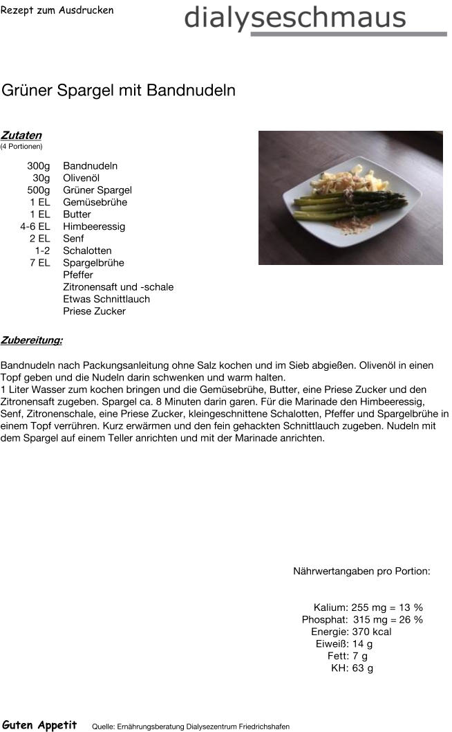 Rezept zum Ausdrucken Grüner Spargel mit Bandnudeln Zutaten (4 Portionen)  300g Bandnudeln 30g Olivenöl 500g Grüner Spargel 1	EL Gemüsebrühe 1	EL Butter 4-6 EL Himbeeressig  2 EL Senf 1-2 Schalotten 7 EL Spargelbrühe  Pfeffer Zitronensaft und -schale Etwas Schnittlauch Priese Zucker Zubereitung: Bandnudeln nach Packungsanleitung ohne Salz kochen und im Sieb abgießen. Olivenöl in einen Topf geben und die Nudeln darin schwenken und warm halten. 1 Liter Wasser zum kochen bringen und die Gemüsebrühe, Butter, eine Priese Zucker und den Zitronensaft zugeben. Spargel ca. 8 Minuten darin garen. Für die Marinade den Himbeeressig, Senf, Zitronenschale, eine Priese Zucker, kleingeschnittene Schalotten, Pfeffer und Spargelbrühe in einem Topf verrühren. Kurz erwärmen und den fein gehackten Schnittlauch zugeben. Nudeln mit dem Spargel auf einem Teller anrichten und mit der Marinade anrichten. Nährwertangaben pro Portion:   Kalium: 255 mg = 13 % Phosphat: 315 mg = 26 % Energie: 370 kcal Eiweiß: 14 g Fett: 7 g  KH: 63 g Guten Appetit Quelle: Ernährungsberatung Dialysezentrum Friedrichshafen