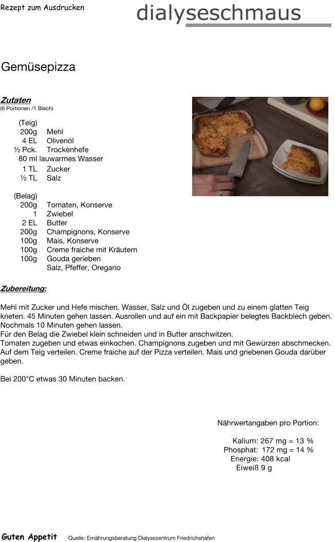 Rezept zum Ausdrucken Gemüsepizza Zutaten (6 Portionen /1 Blech)  (Teig)  200g Mehl 4	EL Olivenöl ½ Pck. Trockenhefe 80	ml lauwarmes Wasser 1	TL Zucker  ½ TL Salz  (Belag) 200g Tomaten, Konserve 1	Zwiebel 2	EL Butter 200g Champignons, Konserve 100g Mais, Konserve 100g Creme fraiche mit Kräutern 100g Gouda gerieben Salz, Pfeffer, Oregano Zubereitung: Mehl mit Zucker und Hefe mischen. Wasser, Salz und Öl zugeben und zu einem glatten Teig kneten. 45 Minuten gehen lassen. Ausrollen und auf ein mit Backpapier belegtes Backblech geben. Nochmals 10 Minuten gehen lassen. Für den Belag die Zwiebel klein schneiden und in Butter anschwitzen. Tomaten zugeben und etwas einkochen. Champignons zugeben und mit Gewürzen abschmecken. Auf dem Teig verteilen. Creme fraiche auf der Pizza verteilen. Mais und griebenen Gouda darüber geben.  Bei 200°C etwas 30 Minuten backen. Nährwertangaben pro Portion:   Kalium: 267 mg = 13 % Phosphat: 172 mg = 14 % Energie: 408 kcal Eiweiß 9 g Guten Appetit Quelle: Ernährungsberatung Dialysezentrum Friedrichshafen