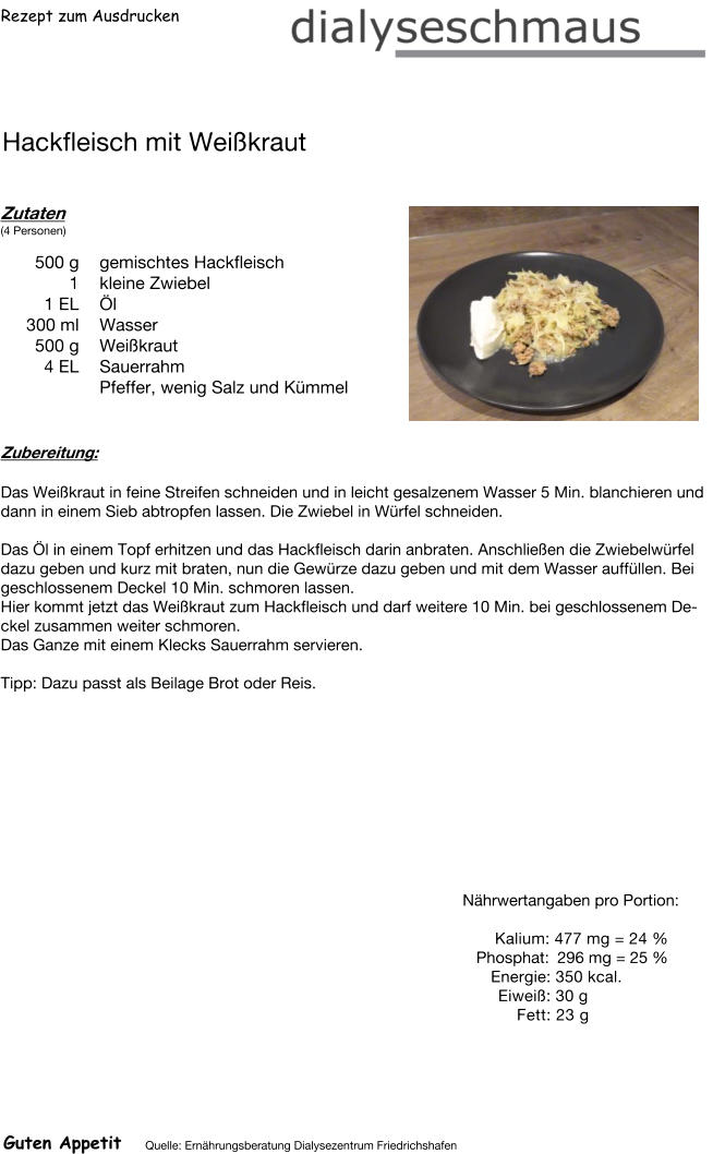 Rezept zum Ausdrucken Hackfleisch mit Weißkraut Zutaten (4 Personen)  500	g gemischtes Hackfleisch 1	kleine Zwiebel 1	EL Öl 300	ml Wasser 500	g Weißkraut 4	EL Sauerrahm Pfeffer, wenig Salz und Kümmel Zubereitung: Das Weißkraut in feine Streifen schneiden und in leicht gesalzenem Wasser 5 Min. blanchieren und dann in einem Sieb abtropfen lassen. Die Zwiebel in Würfel schneiden.  Das Öl in einem Topf erhitzen und das Hackfleisch darin anbraten. Anschließen die Zwiebelwürfel dazu geben und kurz mit braten, nun die Gewürze dazu geben und mit dem Wasser auffüllen. Bei geschlossenem Deckel 10 Min. schmoren lassen. Hier kommt jetzt das Weißkraut zum Hackfleisch und darf weitere 10 Min. bei geschlossenem Deckel zusammen weiter schmoren. Das Ganze mit einem Klecks Sauerrahm servieren.  Tipp: Dazu passt als Beilage Brot oder Reis. Nährwertangaben pro Portion:   Kalium: 477 mg = 24 % Phosphat: 296 mg = 25 % Energie: 350 kcal. Eiweiß: 30 g Fett: 23 g Guten Appetit Quelle: Ernährungsberatung Dialysezentrum Friedrichshafen