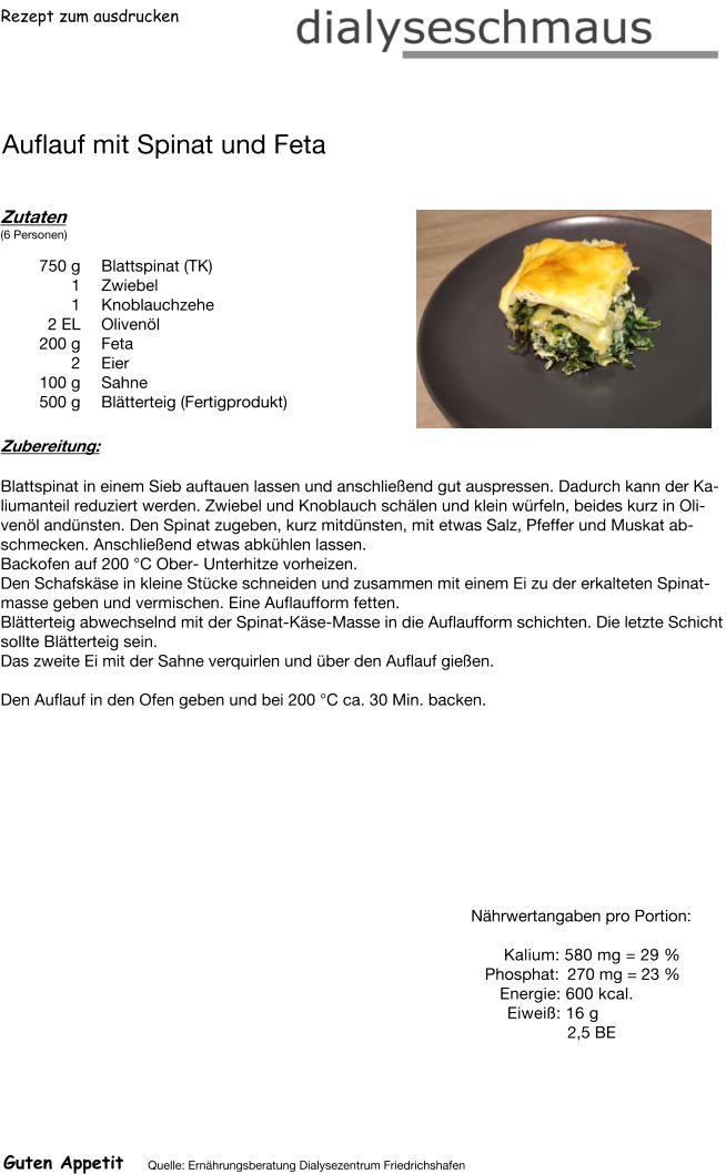 Rezept zum ausdrucken Auflauf mit Spinat und Feta Zutaten (6 Personen)  750	g Blattspinat (TK) 1	Zwiebel 1	Knoblauchzehe 2	EL Olivenöl 200	g Feta 2	Eier 100	g Sahne 500	g Blätterteig (Fertigprodukt) Zubereitung: Blattspinat in einem Sieb auftauen lassen und anschließend gut auspressen. Dadurch kann der Kaliumanteil reduziert werden. Zwiebel und Knoblauch schälen und klein würfeln, beides kurz in Olivenöl andünsten. Den Spinat zugeben, kurz mitdünsten, mit etwas Salz, Pfeffer und Muskat abschmecken. Anschließend etwas abkühlen lassen. Backofen auf 200 °C Ober- Unterhitze vorheizen. Den Schafskäse in kleine Stücke schneiden und zusammen mit einem Ei zu der erkalteten Spinatmasse geben und vermischen. Eine Auflaufform fetten. Blätterteig abwechselnd mit der Spinat-Käse-Masse in die Auflaufform schichten. Die letzte Schicht sollte Blätterteig sein. Das zweite Ei mit der Sahne verquirlen und über den Auflauf gießen.  Den Auflauf in den Ofen geben und bei 200 °C ca. 30 Min. backen. Nährwertangaben pro Portion:   Kalium: 580 mg = 29 % Phosphat: 270 mg = 23 % Energie: 600 kcal. Eiweiß: 16 g 2,5 BE Guten Appetit Quelle: Ernährungsberatung Dialysezentrum Friedrichshafen
