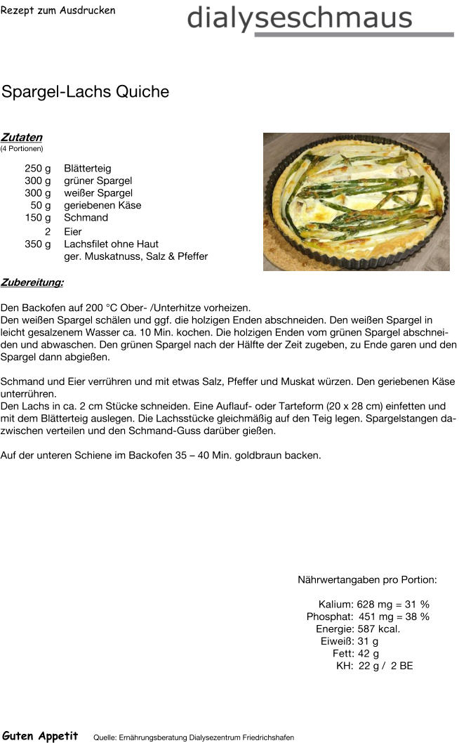 Rezept zum Ausdrucken Spargel-Lachs Quiche Zutaten (4 Portionen)  250	g Blätterteig 300	g grüner Spargel 300	g weißer Spargel 50	g geriebenen Käse 150	g Schmand 2	Eier 350	g Lachsfilet ohne Haut ger. Muskatnuss, Salz & Pfeffer Zubereitung: Den Backofen auf 200 °C Ober- /Unterhitze vorheizen. Den weißen Spargel schälen und ggf. die holzigen Enden abschneiden. Den weißen Spargel in leicht gesalzenem Wasser ca. 10 Min. kochen. Die holzigen Enden vom grünen Spargel abschneiden und abwaschen. Den grünen Spargel nach der Hälfte der Zeit zugeben, zu Ende garen und den Spargel dann abgießen.  Schmand und Eier verrühren und mit etwas Salz, Pfeffer und Muskat würzen. Den geriebenen Käse unterrühren. Den Lachs in ca. 2 cm Stücke schneiden. Eine Auflauf- oder Tarteform (20 x 28 cm) einfetten und mit dem Blätterteig auslegen. Die Lachsstücke gleichmäßig auf den Teig legen. Spargelstangen dazwischen verteilen und den Schmand-Guss darüber gießen.  Auf der unteren Schiene im Backofen 35 – 40 Min. goldbraun backen. Nährwertangaben pro Portion:   Kalium: 628 mg = 31 % Phosphat: 451 mg = 38 % Energie: 587 kcal. Eiweiß: 31 g Fett: 42 g  KH: 22 g /  2 BE Guten Appetit Quelle: Ernährungsberatung Dialysezentrum Friedrichshafen