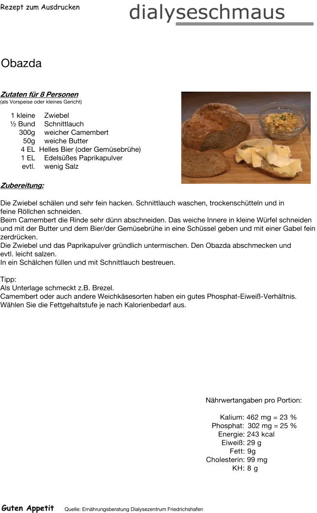 Rezept zum Ausdrucken Obazda Zutaten für 8 Personen (als Vorspeise oder kleines Gericht)  1 kleine Zwiebel  ½ Bund Schnittlauch 300g weicher Camembert 50g weiche Butter 4	EL  Helles Bier (oder Gemüsebrühe) 1	EL Edelsüßes Paprikapulver evtl. wenig Salz Zubereitung: Die Zwiebel schälen und sehr fein hacken. Schnittlauch waschen, trockenschütteln und in feine Röllchen schneiden. Beim Camembert die Rinde sehr dünn abschneiden. Das weiche Innere in kleine Würfel schneiden und mit der Butter und dem Bier/der Gemüsebrühe in eine Schüssel geben und mit einer Gabel fein zerdrücken. Die Zwiebel und das Paprikapulver gründlich untermischen. Den Obazda abschmecken und evtl. leicht salzen. In ein Schälchen füllen und mit Schnittlauch bestreuen.   Tipp: Als Unterlage schmeckt z.B. Brezel. Camembert oder auch andere Weichkäsesorten haben ein gutes Phosphat-Eiweiß-Verhältnis. Wählen Sie die Fettgehaltstufe je nach Kalorienbedarf aus. Nährwertangaben pro Portion:   Kalium: 462 mg = 23 % Phosphat: 302 mg = 25 % Energie: 243 kcal Eiweiß: 29 g Fett: 9g Cholesterin: 99 mg KH: 8 g Guten Appetit Quelle: Ernährungsberatung Dialysezentrum Friedrichshafen
