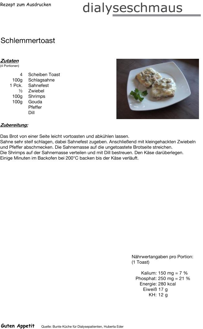 Rezept zum Ausdrucken Schlemmertoast Zutaten (4 Portionen)  4	Scheiben Toast 100g Schlagsahne 1	Pck. Sahnefest ½ Zwiebel 100g Shrimps 100g Gouda Pfeffer  Dill Zubereitung: Das Brot von einer Seite leicht vortoasten und abkühlen lassen. Sahne sehr steif schlagen, dabei Sahnefest zugeben. Anschließend mit kleingehackten Zwiebeln und Pfeffer abschmecken. Die Sahnemasse auf die ungetoastete Brotseite streichen. Die Shrimps auf der Sahnemasse verteilen und mit Dill bestreuen. Den Käse darüberlegen. Einige Minuten im Backofen bei 200°C backen bis der Käse verläuft. Nährwertangaben pro Portion: (1 Toast)  Kalium: 150 mg = 7 % Phosphat: 250 mg = 21 % Energie: 280 kcal Eiweiß 17 g KH: 12 g Guten Appetit Quelle: Bunte Küche für Dialysepatienten, Huberta Eder