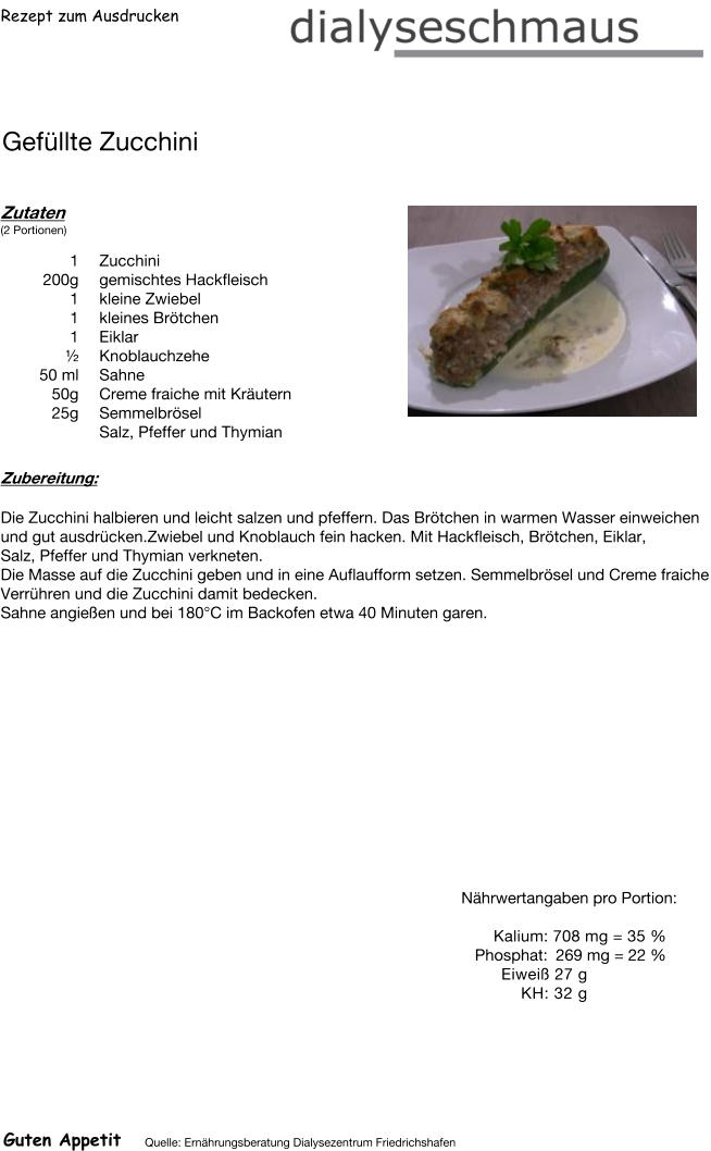 Rezept zum Ausdrucken Gefüllte Zucchini Zutaten (2 Portionen)  1	Zucchini 200g gemischtes Hackfleisch 1	kleine Zwiebel 1	kleines Brötchen 1	Eiklar  ½ Knoblauchzehe 50	ml Sahne 50g Creme fraiche mit Kräutern 25g Semmelbrösel Salz, Pfeffer und Thymian Zubereitung: Die Zucchini halbieren und leicht salzen und pfeffern. Das Brötchen in warmen Wasser einweichen und gut ausdrücken.Zwiebel und Knoblauch fein hacken. Mit Hackfleisch, Brötchen, Eiklar, Salz, Pfeffer und Thymian verkneten. Die Masse auf die Zucchini geben und in eine Auflaufform setzen. Semmelbrösel und Creme fraiche Verrühren und die Zucchini damit bedecken. Sahne angießen und bei 180°C im Backofen etwa 40 Minuten garen. Nährwertangaben pro Portion:   Kalium: 708 mg = 35 % Phosphat: 269 mg = 22 % Eiweiß 27 g KH: 32 g Guten Appetit Quelle: Ernährungsberatung Dialysezentrum Friedrichshafen