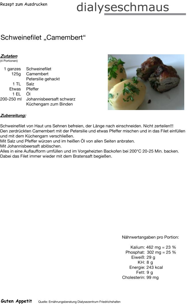 Rezept zum Ausdrucken Schweinefilet „Camembert“ Zutaten (4 Portionen)  1 ganzes Schweinefilet 125g Camembert Petersilie gehackt 1	TL Salz  Etwas Pfeffer 1	EL  Öl 200-250 ml Johannisbeersaft schwarz Küchengarn zum Binden Zubereitung: Schweinefilet von Haut uns Sehnen befreien, der Länge nach einschneiden. Nicht zerteilen!!! Den zerdrückten Camembert mit der Petersilie und etwas Pfeffer mischen und in das Filet einfüllen und mit dem Küchengarn verschließen. Mit Salz und Pfeffer würzen und im heißen Öl von allen Seiten anbraten.  Mit Johannisbeersaft ablöschen. Alles in eine Auflaufform umfüllen und im Vorgeheizten Backofen bei 200°C 20-25 Min. backen. Dabei das Filet immer wieder mit dem Bratensaft begießen. Nährwertangaben pro Portion:   Kalium: 462 mg = 23 % Phosphat: 302 mg = 25 % Eiweiß: 29 g  KH: 8 g Energie: 243 kcal  Fett: 9 g Cholesterin: 99 mg Guten Appetit Quelle: Ernährungsberatung Dialysezentrum Friedrichshafen