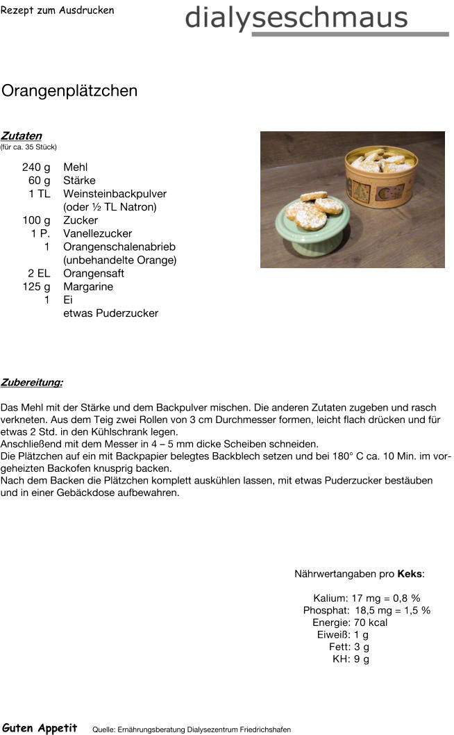 Rezept zum Ausdrucken Orangenplätzchen Zutaten (für ca. 35 Stück)  240	g Mehl 60	g Stärke 1	TL Weinsteinbackpulver (oder ½ TL Natron) 100	g Zucker 1	P. Vanellezucker 1	Orangenschalenabrieb (unbehandelte Orange) 2	EL Orangensaft 125	g Margarine 1	Ei  etwas Puderzucker Zubereitung: Das Mehl mit der Stärke und dem Backpulver mischen. Die anderen Zutaten zugeben und rasch verkneten. Aus dem Teig zwei Rollen von 3 cm Durchmesser formen, leicht flach drücken und für etwas 2 Std. in den Kühlschrank legen. Anschließend mit dem Messer in 4 – 5 mm dicke Scheiben schneiden. Die Plätzchen auf ein mit Backpapier belegtes Backblech setzen und bei 180° C ca. 10 Min. im vorgeheizten Backofen knusprig backen. Nach dem Backen die Plätzchen komplett auskühlen lassen, mit etwas Puderzucker bestäuben und in einer Gebäckdose aufbewahren. Nährwertangaben pro Keks:   Kalium: 17 mg = 0,8 % Phosphat: 18,5 mg = 1,5 % Energie: 70 kcal Eiweiß: 1 g Fett: 3 g KH: 9 g Guten Appetit Quelle: Ernährungsberatung Dialysezentrum Friedrichshafen