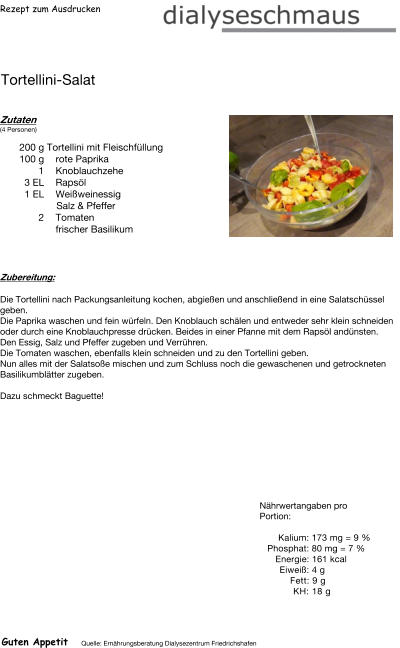 Rezept zum Ausdrucken Tortellini-Salat Zutaten (4 Personen)  200	g Tortellini mit Fleischfüllung 100	g rote Paprika 1	Knoblauchzehe 3	EL Rapsöl 1	EL Weißweinessig  Salz & Pfeffer 2	Tomaten frischer Basilikum Zubereitung: Die Tortellini nach Packungsanleitung kochen, abgießen und anschließend in eine Salatschüssel geben. Die Paprika waschen und fein würfeln. Den Knoblauch schälen und entweder sehr klein schneiden oder durch eine Knoblauchpresse drücken. Beides in einer Pfanne mit dem Rapsöl andünsten. Den Essig, Salz und Pfeffer zugeben und Verrühren. Die Tomaten waschen, ebenfalls klein schneiden und zu den Tortellini geben. Nun alles mit der Salatsoße mischen und zum Schluss noch die gewaschenen und getrockneten Basilikumblätter zugeben.  Dazu schmeckt Baguette! Nährwertangaben pro Portion:   Kalium: 173 mg = 9 % Phosphat: 80 mg = 7 % Energie: 161 kcal Eiweiß: 4 g Fett: 9 g  KH: 18 g Guten Appetit Quelle: Ernährungsberatung Dialysezentrum Friedrichshafen