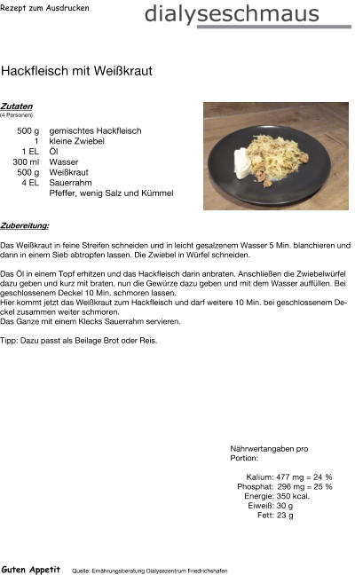 Rezept zum Ausdrucken Hackfleisch mit Weißkraut Zutaten (4 Personen)  500	g gemischtes Hackfleisch 1	kleine Zwiebel 1	EL Öl 300	ml Wasser 500	g Weißkraut 4	EL Sauerrahm Pfeffer, wenig Salz und Kümmel Zubereitung: Das Weißkraut in feine Streifen schneiden und in leicht gesalzenem Wasser 5 Min. blanchieren und dann in einem Sieb abtropfen lassen. Die Zwiebel in Würfel schneiden.  Das Öl in einem Topf erhitzen und das Hackfleisch darin anbraten. Anschließen die Zwiebelwürfel dazu geben und kurz mit braten, nun die Gewürze dazu geben und mit dem Wasser auffüllen. Bei geschlossenem Deckel 10 Min. schmoren lassen. Hier kommt jetzt das Weißkraut zum Hackfleisch und darf weitere 10 Min. bei geschlossenem Deckel zusammen weiter schmoren. Das Ganze mit einem Klecks Sauerrahm servieren.  Tipp: Dazu passt als Beilage Brot oder Reis. Nährwertangaben pro Portion:   Kalium: 477 mg = 24 % Phosphat: 296 mg = 25 % Energie: 350 kcal. Eiweiß: 30 g Fett: 23 g Guten Appetit Quelle: Ernährungsberatung Dialysezentrum Friedrichshafen