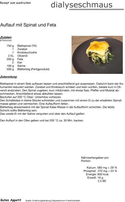 Rezept zum ausdrucken Auflauf mit Spinat und Feta Zutaten (6 Personen)  750	g Blattspinat (TK) 1	Zwiebel 1	Knoblauchzehe 2	EL Olivenöl 200	g Feta 2	Eier 100	g Sahne 500	g Blätterteig (Fertigprodukt) Zubereitung: Blattspinat in einem Sieb auftauen lassen und anschließend gut auspressen. Dadurch kann der Kaliumanteil reduziert werden. Zwiebel und Knoblauch schälen und klein würfeln, beides kurz in Olivenöl andünsten. Den Spinat zugeben, kurz mitdünsten, mit etwas Salz, Pfeffer und Muskat abschmecken. Anschließend etwas abkühlen lassen. Backofen auf 200 °C Ober- Unterhitze vorheizen. Den Schafskäse in kleine Stücke schneiden und zusammen mit einem Ei zu der erkalteten Spinatmasse geben und vermischen. Eine Auflaufform fetten. Blätterteig abwechselnd mit der Spinat-Käse-Masse in die Auflaufform schichten. Die letzte Schicht sollte Blätterteig sein. Das zweite Ei mit der Sahne verquirlen und über den Auflauf gießen.  Den Auflauf in den Ofen geben und bei 200 °C ca. 30 Min. backen. Nährwertangaben pro Portion:   Kalium: 580 mg = 29 % Phosphat: 270 mg = 23 % Energie: 600 kcal. Eiweiß: 16 g 2,5 BE Guten Appetit Quelle: Ernährungsberatung Dialysezentrum Friedrichshafen