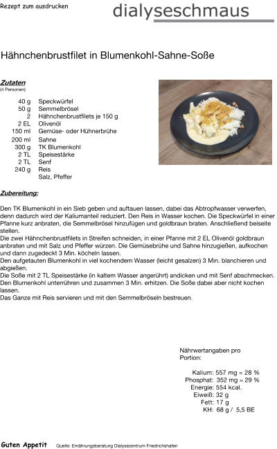 Rezept zum ausdrucken Hähnchenbrustfilet in Blumenkohl-Sahne-Soße Zutaten (4 Personen)  40	g Speckwürfel 50	g Semmelbrösel 2	Hähnchenbrustfilets je 150 g 2	EL Olivenöl 150	ml Gemüse- oder Hühnerbrühe 200	ml  Sahne 300	g TK Blumenkohl 2	TL Speisestärke 2	TL Senf 240	g Reis Salz, Pfeffer Zubereitung: Den TK Blumenkohl in ein Sieb geben und auftauen lassen, dabei das Abtropfwasser verwerfen, denn dadurch wird der Kaliumanteil reduziert. Den Reis in Wasser kochen. Die Speckwürfel in einer Pfanne kurz anbraten, die Semmelbrösel hinzufügen und goldbraun braten. Anschließend beiseite stellen. Die zwei Hähnchenbrustfilets in Streifen schneiden, in einer Pfanne mit 2 EL Olivenöl goldbraun anbraten und mit Salz und Pfeffer würzen. Die Gemüsebrühe und Sahne hinzugießen, aufkochen und dann zugedeckt 3 Min. köcheln lassen. Den aufgetauten Blumenkohl in viel kochendem Wasser (leicht gesalzen) 3 Min. blanchieren und abgießen. Die Soße mit 2 TL Speisestärke (in kaltem Wasser angerührt) andicken und mit Senf abschmecken. Den Blumenkohl unterrühren und zusammen 3 Min. erhitzen. Die Soße dabei aber nicht kochen lassen. Das Ganze mit Reis servieren und mit den Semmelbröseln bestreuen. Nährwertangaben pro Portion:   Kalium: 557 mg = 28 % Phosphat: 352 mg = 29 % Energie: 554 kcal. Eiweiß: 32 g Fett: 17 g KH: 68 g /  5,5 BE Guten Appetit Quelle: Ernährungsberatung Dialysezentrum Friedrichshafen