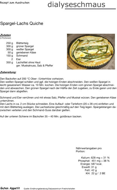 Rezept zum Ausdrucken Spargel-Lachs Quiche Zutaten (4 Portionen)  250	g Blätterteig 300	g grüner Spargel 300	g weißer Spargel 50	g geriebenen Käse 150	g Schmand 2	Eier 350	g Lachsfilet ohne Haut ger. Muskatnuss, Salz & Pfeffer Zubereitung: Den Backofen auf 200 °C Ober- /Unterhitze vorheizen. Den weißen Spargel schälen und ggf. die holzigen Enden abschneiden. Den weißen Spargel in leicht gesalzenem Wasser ca. 10 Min. kochen. Die holzigen Enden vom grünen Spargel abschneiden und abwaschen. Den grünen Spargel nach der Hälfte der Zeit zugeben, zu Ende garen und den Spargel dann abgießen.  Schmand und Eier verrühren und mit etwas Salz, Pfeffer und Muskat würzen. Den geriebenen Käse unterrühren. Den Lachs in ca. 2 cm Stücke schneiden. Eine Auflauf- oder Tarteform (20 x 28 cm) einfetten und mit dem Blätterteig auslegen. Die Lachsstücke gleichmäßig auf den Teig legen. Spargelstangen dazwischen verteilen und den Schmand-Guss darüber gießen.  Auf der unteren Schiene im Backofen 35 – 40 Min. goldbraun backen. Nährwertangaben pro Portion:   Kalium: 628 mg = 31 % Phosphat: 451 mg = 38 % Energie: 587 kcal. Eiweiß: 31 g Fett: 42 g  KH: 22 g /  2 BE Guten Appetit Quelle: Ernährungsberatung Dialysezentrum Friedrichshafen