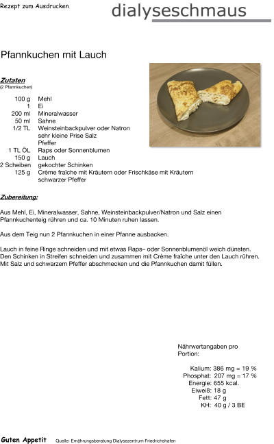 Rezept zum Ausdrucken Pfannkuchen mit Lauch Zutaten (2 Pfannkuchen)  100	g Mehl 1	Ei 200	ml Mineralwasser 50	ml Sahne 1/2 TL Weinsteinbackpulver oder Natron  sehr kleine Prise Salz Pfeffer 1	TL ÖL Raps oder Sonnenblumen 150	g Lauch 2	Scheiben gekochter Schinken 125	g Crème fraîche mit Kräutern oder Frischkäse mit Kräutern schwarzer Pfeffer Zubereitung: Aus Mehl, Ei, Mineralwasser, Sahne, Weinsteinbackpulver/Natron und Salz einen Pfannkuchenteig rühren und ca. 10 Minuten ruhen lassen.  Aus dem Teig nun 2 Pfannkuchen in einer Pfanne ausbacken.  Lauch in feine Ringe schneiden und mit etwas Raps– oder Sonnenblumenöl weich dünsten. Den Schinken in Streifen schneiden und zusammen mit Crème fraîche unter den Lauch rühren. Mit Salz und schwarzem Pfeffer abschmecken und die Pfannkuchen damit füllen. Nährwertangaben pro Portion:   Kalium: 386 mg = 19 % Phosphat: 207 mg = 17 % Energie: 655 kcal. Eiweiß: 18 g Fett: 47 g  KH: 40 g / 3 BE Guten Appetit Quelle: Ernährungsberatung Dialysezentrum Friedrichshafen