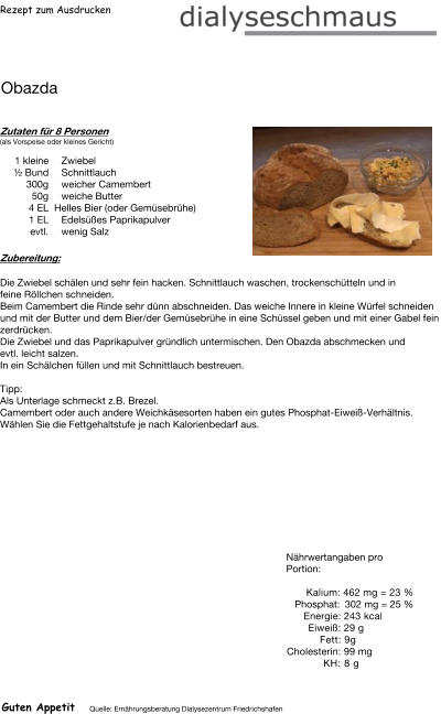 Rezept zum Ausdrucken Obazda Zutaten für 8 Personen (als Vorspeise oder kleines Gericht)  1 kleine Zwiebel  ½ Bund Schnittlauch 300g weicher Camembert 50g weiche Butter 4	EL  Helles Bier (oder Gemüsebrühe) 1	EL Edelsüßes Paprikapulver evtl. wenig Salz Zubereitung: Die Zwiebel schälen und sehr fein hacken. Schnittlauch waschen, trockenschütteln und in feine Röllchen schneiden. Beim Camembert die Rinde sehr dünn abschneiden. Das weiche Innere in kleine Würfel schneiden und mit der Butter und dem Bier/der Gemüsebrühe in eine Schüssel geben und mit einer Gabel fein zerdrücken. Die Zwiebel und das Paprikapulver gründlich untermischen. Den Obazda abschmecken und evtl. leicht salzen. In ein Schälchen füllen und mit Schnittlauch bestreuen.   Tipp: Als Unterlage schmeckt z.B. Brezel. Camembert oder auch andere Weichkäsesorten haben ein gutes Phosphat-Eiweiß-Verhältnis. Wählen Sie die Fettgehaltstufe je nach Kalorienbedarf aus. Nährwertangaben pro Portion:   Kalium: 462 mg = 23 % Phosphat: 302 mg = 25 % Energie: 243 kcal Eiweiß: 29 g Fett: 9g Cholesterin: 99 mg KH: 8 g Guten Appetit Quelle: Ernährungsberatung Dialysezentrum Friedrichshafen