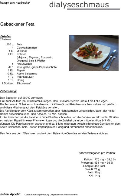 Rezept zum Ausdrucken Gebackener Feta Zutaten (2 Portionen)  200	g Feta 4	Cocktailtomaten 1	El Olivenöl 2	EL Kräuter (Majoran, Thymian, Rosmarin, Oregano) Salz & Pfeffer 1 rote Zwiebel Je 1 rote, gelbe, grüne Paprikaschote  1 EL Rapsöl 1-2 EL Aceto Balsamico 1	TL Paprikapulver 1	TL Honig 1	Spritzer Zitronensaft Zubereitung: Den Backofen auf 200°C vorheizen. Ein Stück Alufolie (ca. 30x30 cm) auslegen. Den Fetakäse vierteln und auf die Folie legen. Die Tomaten in Scheiben schneiden und mit Olivenöl und Kräutern mischen, salzen und pfeffern und diese Mischung auf dem Fetakäse verteilen. Die Alufolie über dem Käse zusammenraffen aber nicht komplett verschließen, damit der heiße Dampf entweichen kann. Den Käse ca. 15 Min. backen. In der Zwischenzeit die Zwiebel in feine Streifen schneiden und die Paprika vierteln und in Streifen schneiden. Rapsöl in einer Pfanne erhitzen und die Zwiebel darin bei mittlerer Hitze 2-3 Min. dünsten. Die Paprikastreifen zugeben und ca. 5 Min. mitbraten. Anschließend das Gemüse mit dem Aceto Balsamico, Salz, Pfeffer, Paprikapulver, Honig und Zitronensaft abschmecken.  Den Feta aus dem Ofen holen und mit dem Balsamico-Gemüse auf den Tellern anrichten Nährwertangaben pro Portion:   Kalium: 770 mg = 38,5 % Phosphat: 434 mg = 36 % Energie: 418 kcal Eiweiß: 21 g Fett: 30 g KH: 14 g Guten Appetit Quelle: Ernährungsberatung Dialysezentrum Friedrichshafen