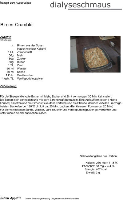 Rezept zum Ausdrucken Birnen-Crumble Zutaten (4 Portionen) 4	Birnen aus der Dose (haben weniger Kalium) 1	EL Zitronensaft 100g Mehl 50g Zucker  80g Butter 1	TL Zimt 150	ml Wasser 50	ml Sahne 1	Pck. Vanillezucker 1	geh. TL Vanillepuddingpulver Zubereitung: Für die Streusel die kalte Butter mit Mehl, Zucker und Zimt vermengen. 30 Min. kalt stellen. Die Birnen klein schneiden und mit dem Zitronensaft beträufeln. Eine Auflaufform (oder 4 kleine Formen) einfetten und die Birnenstücke darin verteilen und die Streusel darüber verteilen. Im vorgeheizten Backofen bei 180°C Umluft ca. 25 Min. backen. (Bei kleineren Formen ca. 20 Min.) Für die Vanillesauce Sahne, Wasser, Vanillezucker und Vanillepuddingpulver gut verrühren und unter rühren einmal aufkochen lassen. Nährwertangaben pro Portion:   Kalium: 230 mg = 11,5 % Phosphat: 53 mg = 4,4 % Energie: 407 kcal Eiweiß: 3 g Guten Appetit Quelle: Ernährungsberatung Dialysezentrum Friedrichshafen