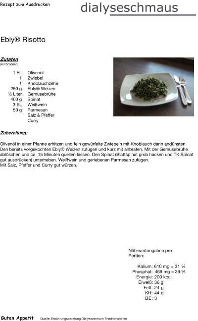 Rezept zum Ausdrucken Ebly® Risotto Zutaten (4 Portionen)  1	EL Olivenöl 1	Zwiebel 1	Knoblauchzehe 250	g Ebly® Weizen ½ Liter Gemüsebrühe 400	g Spinat 3	EL Weißwein 50	g Parmesan Salz & Pfeffer Curry Zubereitung: Olivenöl in einer Pfanne erhitzen und fein gewürfelte Zwiebeln mit Knoblauch darin andünsten. Den bereits vorgekochten Ebly® Weizen zufügen und kurz mit anbraten. Mit der Gemüsebrühe ablöschen und ca. 15 Minuten quellen lassen. Den Spinat (Blattspinat grob hacken und TK Spinat gut ausdrücken) unterheben. Weißwein und geriebenen Parmesan zufügen. Mit Salz, Pfeffer und Curry gut würzen. Nährwertangaben pro Portion:   Kalium: 610 mg = 31 % Phosphat: 469 mg = 39 % Energie: 200 kcal Eiweiß: 36 g Fett: 24 g KH: 44 g BE: 3 Guten Appetit Quelle: Ernährungsberatung Dialysezentrum Friedrichshafen