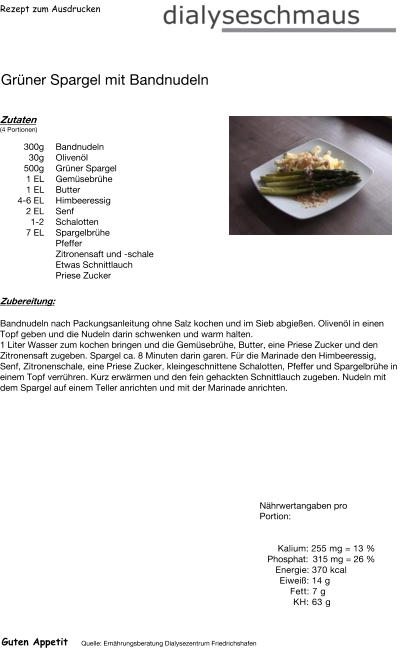 Rezept zum Ausdrucken Grüner Spargel mit Bandnudeln Zutaten (4 Portionen)  300g Bandnudeln 30g Olivenöl 500g Grüner Spargel 1	EL Gemüsebrühe 1	EL Butter 4-6 EL Himbeeressig  2 EL Senf 1-2 Schalotten 7 EL Spargelbrühe  Pfeffer Zitronensaft und -schale Etwas Schnittlauch Priese Zucker Zubereitung: Bandnudeln nach Packungsanleitung ohne Salz kochen und im Sieb abgießen. Olivenöl in einen Topf geben und die Nudeln darin schwenken und warm halten. 1 Liter Wasser zum kochen bringen und die Gemüsebrühe, Butter, eine Priese Zucker und den Zitronensaft zugeben. Spargel ca. 8 Minuten darin garen. Für die Marinade den Himbeeressig, Senf, Zitronenschale, eine Priese Zucker, kleingeschnittene Schalotten, Pfeffer und Spargelbrühe in einem Topf verrühren. Kurz erwärmen und den fein gehackten Schnittlauch zugeben. Nudeln mit dem Spargel auf einem Teller anrichten und mit der Marinade anrichten. Nährwertangaben pro Portion:   Kalium: 255 mg = 13 % Phosphat: 315 mg = 26 % Energie: 370 kcal Eiweiß: 14 g Fett: 7 g  KH: 63 g Guten Appetit Quelle: Ernährungsberatung Dialysezentrum Friedrichshafen