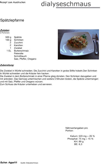 Rezept zum Ausdrucken Spätzlepfanne Zutaten (4 Portionen)  500	g Spätzle 100	g Schinken 2	Zucchini 2	Karotten 1	Zwiebel 1	EL Butterschmalz Petersilie Schnittlauch Salz, Pfeffer, Oregano Zubereitung: Die Zwiebel in Würfel schneiden. Die Zucchini und Karotten in grobe Stifte hobeln.Den Schinken In Würfel schneiden und die Kräuter fein hacken. Die Zwiebel in dem Butterschmalz in einer Pfanne glsig dünsten. Den Schinken dazugeben und mit anbraten. Das Gemüse untermischen und weitere 5 Minuten braten, die Spätzle untermengen und mit Salz, Pfeffer und Oregano würzen. Zum Schluss die Kräuter unterheben und servieren. Nährwertangaben pro Portion:   Kalium: 520 mg = 26 % Phosphat: 75 mg = 15 % KH: 89 g  BE: 6,3 Guten Appetit Quelle: Dialyseschmaus