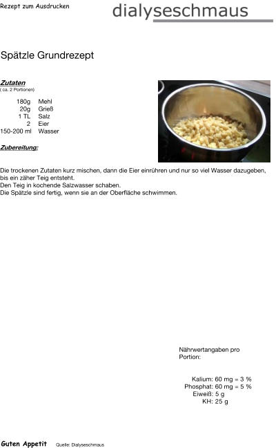 Rezept zum Ausdrucken Spätzle Grundrezept Zutaten ( ca. 2 Portionen)  180g Mehl 20g Grieß 1	TL Salz 2	Eier 150-200 ml Wasser Zubereitung: Die trockenen Zutaten kurz mischen, dann die Eier einrühren und nur so viel Wasser dazugeben, bis ein zäher Teig entsteht. Den Teig in kochende Salzwasser schaben. Die Spätzle sind fertig, wenn sie an der Oberfläche schwimmen. Nährwertangaben pro Portion:   Kalium: 60 mg = 3 % Phosphat: 60 mg = 5 % Eiweiß: 5 g  KH: 25 g Guten Appetit Quelle: Dialyseschmaus