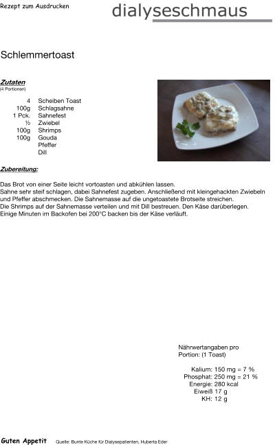 Rezept zum Ausdrucken Schlemmertoast Zutaten (4 Portionen)  4	Scheiben Toast 100g Schlagsahne 1	Pck. Sahnefest ½ Zwiebel 100g Shrimps 100g Gouda Pfeffer  Dill Zubereitung: Das Brot von einer Seite leicht vortoasten und abkühlen lassen. Sahne sehr steif schlagen, dabei Sahnefest zugeben. Anschließend mit kleingehackten Zwiebeln und Pfeffer abschmecken. Die Sahnemasse auf die ungetoastete Brotseite streichen. Die Shrimps auf der Sahnemasse verteilen und mit Dill bestreuen. Den Käse darüberlegen. Einige Minuten im Backofen bei 200°C backen bis der Käse verläuft. Nährwertangaben pro Portion: (1 Toast)  Kalium: 150 mg = 7 % Phosphat: 250 mg = 21 % Energie: 280 kcal Eiweiß 17 g KH: 12 g Guten Appetit Quelle: Bunte Küche für Dialysepatienten, Huberta Eder