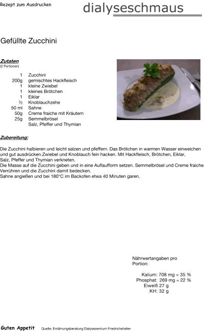 Rezept zum Ausdrucken Gefüllte Zucchini Zutaten (2 Portionen)  1	Zucchini 200g gemischtes Hackfleisch 1	kleine Zwiebel 1	kleines Brötchen 1	Eiklar  ½ Knoblauchzehe 50	ml Sahne 50g Creme fraiche mit Kräutern 25g Semmelbrösel Salz, Pfeffer und Thymian Zubereitung: Die Zucchini halbieren und leicht salzen und pfeffern. Das Brötchen in warmen Wasser einweichen und gut ausdrücken.Zwiebel und Knoblauch fein hacken. Mit Hackfleisch, Brötchen, Eiklar, Salz, Pfeffer und Thymian verkneten. Die Masse auf die Zucchini geben und in eine Auflaufform setzen. Semmelbrösel und Creme fraiche Verrühren und die Zucchini damit bedecken. Sahne angießen und bei 180°C im Backofen etwa 40 Minuten garen. Nährwertangaben pro Portion:   Kalium: 708 mg = 35 % Phosphat: 269 mg = 22 % Eiweiß 27 g KH: 32 g Guten Appetit Quelle: Ernährungsberatung Dialysezentrum Friedrichshafen