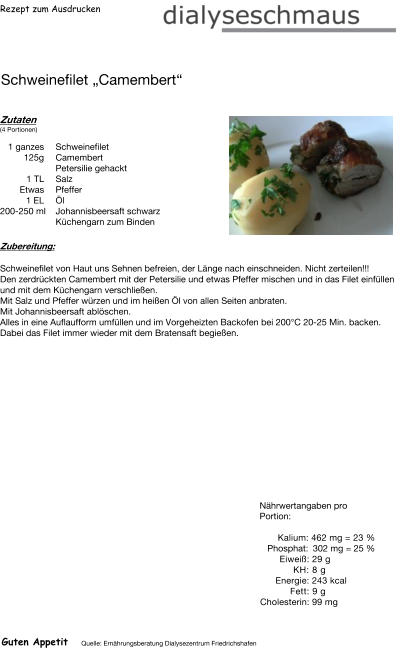 Rezept zum Ausdrucken Schweinefilet „Camembert“ Zutaten (4 Portionen)  1 ganzes Schweinefilet 125g Camembert Petersilie gehackt 1	TL Salz  Etwas Pfeffer 1	EL  Öl 200-250 ml Johannisbeersaft schwarz Küchengarn zum Binden Zubereitung: Schweinefilet von Haut uns Sehnen befreien, der Länge nach einschneiden. Nicht zerteilen!!! Den zerdrückten Camembert mit der Petersilie und etwas Pfeffer mischen und in das Filet einfüllen und mit dem Küchengarn verschließen. Mit Salz und Pfeffer würzen und im heißen Öl von allen Seiten anbraten.  Mit Johannisbeersaft ablöschen. Alles in eine Auflaufform umfüllen und im Vorgeheizten Backofen bei 200°C 20-25 Min. backen. Dabei das Filet immer wieder mit dem Bratensaft begießen. Nährwertangaben pro Portion:   Kalium: 462 mg = 23 % Phosphat: 302 mg = 25 % Eiweiß: 29 g  KH: 8 g Energie: 243 kcal  Fett: 9 g Cholesterin: 99 mg Guten Appetit Quelle: Ernährungsberatung Dialysezentrum Friedrichshafen