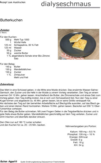 Rezept zum Ausdrucken Butterkuchen Zutaten (1 Blech)  Für den Kuchen: 500	g Mehl Typ 1050 1	Würfel Hefe 125	ml Schlagsahne, 30 % Fett 125	ml Wasser 50	g Zucker 50	g weiche Butter 1	TL abgeriebene Schale einer Bio-Zitrone Salz Für den Belag: 150	g Butter 150	g Mandelblättchen 150	g Zucker 1	TL Zimtpulver  Mehl und Fett Zubereitung: Das Mehl in eine Schüssel geben, in die Mitte eine Mulde drücken. Das erwärmte Wasser-SahneGemisch, den Zucker und die Hefe in der Mulde zu einem Vorteig verarbeiten. Den Teig an einem warmen Ort 15 Min. gehen lassen. Anschließend die Butter, die Zitronenschale und etwas Salz zum Vorteig geben. Den Teig kräftig kneten, bis er sich vom Schüsselrand löst. Nun den Teig zu einer Kugel formen und abgedeckt ca. 45 Min. gehen lassen, bis er seine Größe verdoppelt hat. Als nächstes den Teig auf der bemehlten Arbeitsfläche auf Blechgröße ausrollen, auf das Blech geben und einen kleinen Rand hochziehen. Weitere 10 Min. gehen lassen. Backofen auf 200 °C Ober/Unterhitze vorheizen. Für den Belag die Butter schmelzen. Mit zwei Fingern Dellen in die Teigoberfläche drücken und in jede Delle etwas Butter geben. Mandelblättchen gleichmäßig auf dem Teig verteilen. Zucker und Zimt mischen und ebenfalls darüber streuen.  Den Ofen nun auf 180 °C runter schalten  und den Kuchen für ca. 20 – 25 Min. backen. Nährwertangaben pro Portion:   Kalium: 169 mg = 8,5 % Phosphat: 128 mg = 10 % Energie: 328 kcal  Eiweiß: 6 g Fett: 19 g KH: 34 g Guten Appetit Quelle: Ernährungsberatung Dialysezentrum Friedrichshafen