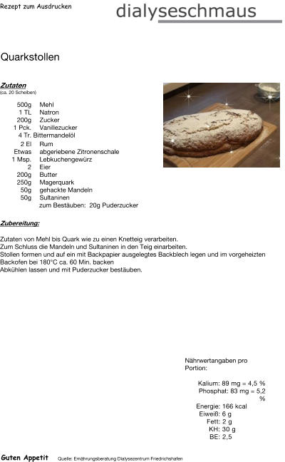 Rezept zum Ausdrucken Quarkstollen Zutaten (ca. 20 Scheiben)  500g Mehl 1	TL Natron 200g Zucker 1	Pck. Vanillezucker 4	Tr. Bittermandelöl 2	El Rum Etwas abgeriebene Zitronenschale 1	Msp. Lebkuchengewürz 2	Eier  200g Butter  250g Magerquark 50g gehackte Mandeln 50g Sultaninen zum Bestäuben:  20g Puderzucker Zubereitung: Zutaten von Mehl bis Quark wie zu einen Knetteig verarbeiten.  Zum Schluss die Mandeln und Sultaninen in den Teig einarbeiten. Stollen formen und auf ein mit Backpapier ausgelegtes Backblech legen und im vorgeheizten Backofen bei 180°C ca. 60 Min. backen Abkühlen lassen und mit Puderzucker bestäuben. Nährwertangaben pro Portion:   Kalium: 89 mg = 4,5 % Phosphat: 83 mg = 5,2 % Energie: 166 kcal Eiweiß: 6 g Fett: 2 g  KH: 30 g  BE: 2,5 Guten Appetit Quelle: Ernährungsberatung Dialysezentrum Friedrichshafen
