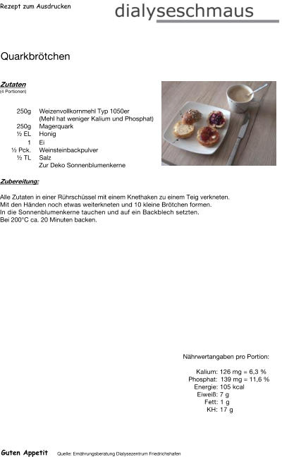Rezept zum Ausdrucken Quarkbrötchen Zutaten (4 Portionen)   250g Weizenvollkornmehl Typ 1050er (Mehl hat weniger Kalium und Phosphat) 250g Magerquark  ½ EL Honig 1 Ei ½ Pck. Weinsteinbackpulver  ½ TL Salz Zur Deko Sonnenblumenkerne Zubereitung: Alle Zutaten in einer Rührschüssel mit einem Knethaken zu einem Teig verkneten. Mit den Händen noch etwas weiterkneten und 10 kleine Brötchen formen. In die Sonnenblumenkerne tauchen und auf ein Backblech setzten. Bei 200°C ca. 20 Minuten backen. Nährwertangaben pro Portion:   Kalium: 126 mg = 6,3 % Phosphat: 139 mg = 11,6 % Energie: 105 kcal Eiweiß: 7 g Fett: 1 g  KH: 17 g Guten Appetit Quelle: Ernährungsberatung Dialysezentrum Friedrichshafen
