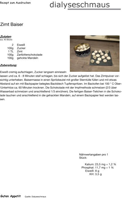 Rezept zum Ausdrucken Zimt Baiser Zutaten (ca. 40 Stück)  2	Eiweiß 100g Zucker 1	TL Zimt 100g Zartbitterschokolade 100g gehckte Mandeln Zubereitung: Eiweiß cremig aufschlagen, Zucker langsam einrieseln lassen und ca. 6 - 8 Minuten steif schlagen, bis sich der Zucker aufgelöst hat. Das Zimtpulver vorsichtig unterheben. Baisermasse in einen Spritzbeutel mit großer Sterntülle füllen und mit etwas Abstand auf ein mit Backpapier belegtes Backblech Tupfenspritzen. Im Backofen bei 100 ° C Ober/Unterhitze ca. 60 Minuten trocknen. Die Schokolade mit der Impfmethode schmelzen (2/3 über Wasserbad schmelzen und anschließend 1/3 einrühren). Die fertigen Baiser-Teilchen in die Schokolade tauchen und anschließend in die gehackten Mandeln, auf einem Backpapier fest werden lassen. Nährwertangaben pro 1 Stück:   Kalium: 23,5 mg = 1,2 % Phosphat: 11,7 mg = 1 % Eiweiß: 8 g  KH: 3,5 g Guten Appetit Quelle: Dialyseschmaus