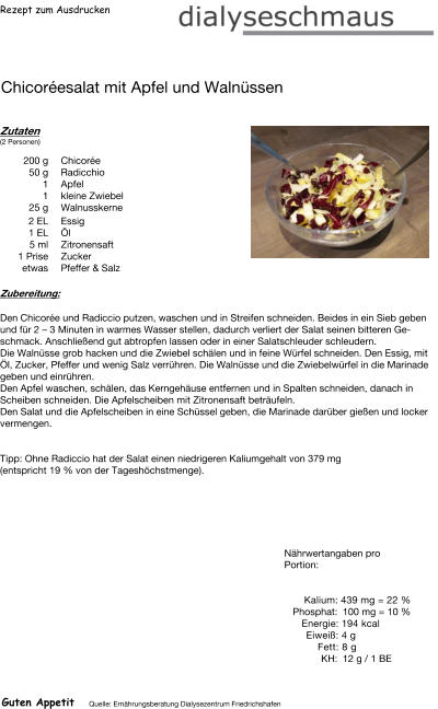 Rezept zum Ausdrucken Chicoréesalat mit Apfel und Walnüssen Zutaten (2 Personen)  200	g Chicorée 50	g Radicchio 1	Apfel 1	kleine Zwiebel 25	g Walnusskerne 2	EL Essig 1	EL Öl 5	ml Zitronensaft 1	Prise Zucker etwas Pfeffer & Salz Zubereitung: Den Chicorée und Radiccio putzen, waschen und in Streifen schneiden. Beides in ein Sieb geben und für 2 – 3 Minuten in warmes Wasser stellen, dadurch verliert der Salat seinen bitteren Geschmack. Anschließend gut abtropfen lassen oder in einer Salatschleuder schleudern. Die Walnüsse grob hacken und die Zwiebel schälen und in feine Würfel schneiden. Den Essig, mit Öl, Zucker, Pfeffer und wenig Salz verrühren. Die Walnüsse und die Zwiebelwürfel in die Marinade geben und einrühren. Den Apfel waschen, schälen, das Kerngehäuse entfernen und in Spalten schneiden, danach in Scheiben schneiden. Die Apfelscheiben mit Zitronensaft beträufeln. Den Salat und die Apfelscheiben in eine Schüssel geben, die Marinade darüber gießen und locker vermengen.   Tipp: Ohne Radiccio hat der Salat einen niedrigeren Kaliumgehalt von 379 mg  (entspricht 19 % von der Tageshöchstmenge). Nährwertangaben pro Portion:   Kalium: 439 mg = 22 % Phosphat: 100 mg = 10 % Energie: 194 kcal Eiweiß: 4 g Fett: 8 g  KH: 12 g / 1 BE Guten Appetit Quelle: Ernährungsberatung Dialysezentrum Friedrichshafen